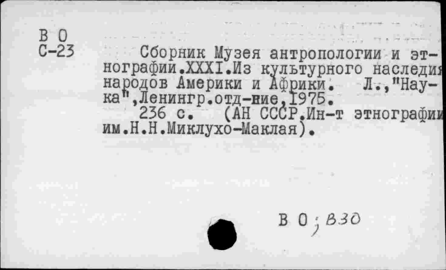 ﻿в о С-23
Сборник Музея антропологии и этнографии .XXXI.Из культурного наследие народов Америки и Африки. Л.,"Нау-кат’эЛенингр.отд-ние,1975.
236 с. (АН СССР.Ин-т этнографи! им.Н.Н.Миклухо-Ма кла я)•
В 0 £>30